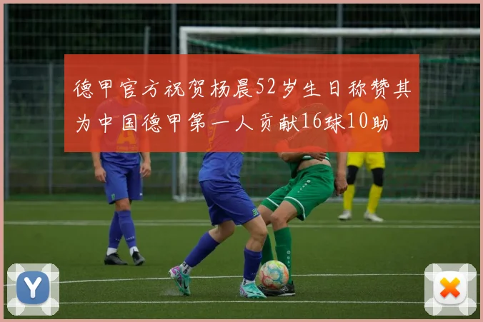 德甲官方祝贺杨晨52岁生日称赞其为中国德甲第一人贡献16球10助