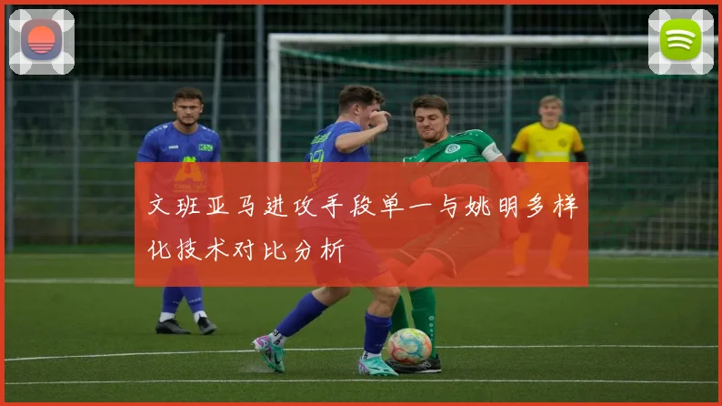 文班亚马进攻手段单一与姚明多样化技术对比分析