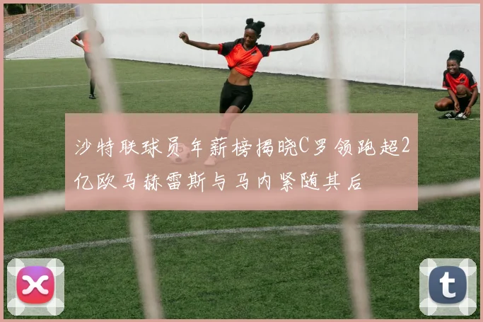 沙特联球员年薪榜揭晓C罗领跑超2亿欧马赫雷斯与马内紧随其后