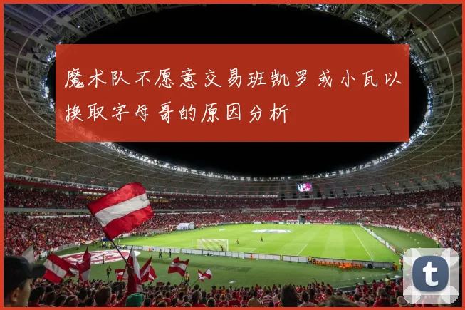 魔术队不愿意交易班凯罗或小瓦以换取字母哥的原因分析