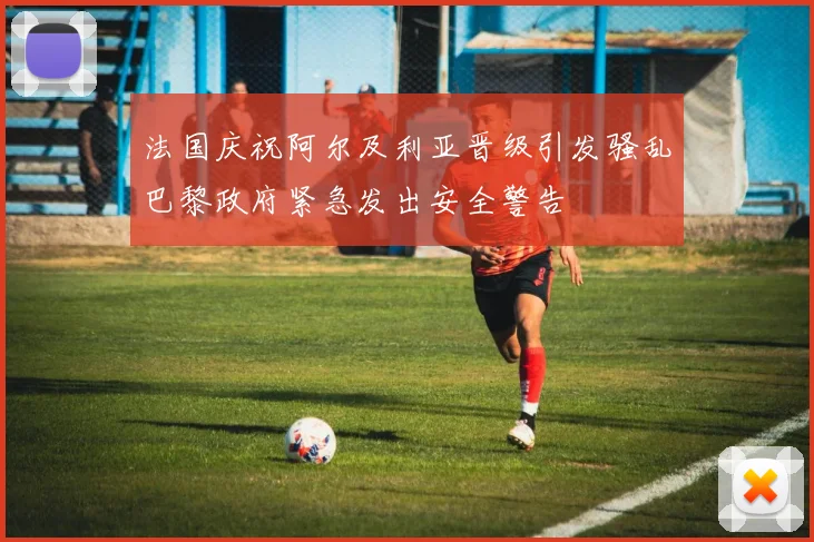 法国庆祝阿尔及利亚晋级引发骚乱巴黎政府紧急发出安全警告