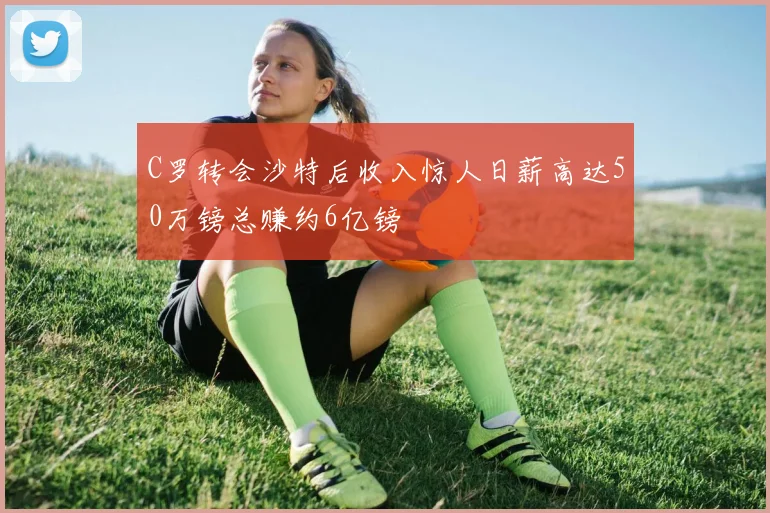 C罗转会沙特后收入惊人日薪高达50万镑总赚约6亿镑