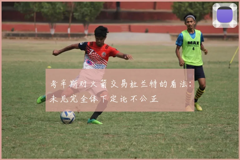 考辛斯对火箭交易杜兰特的看法：未见完全体下定论不公正