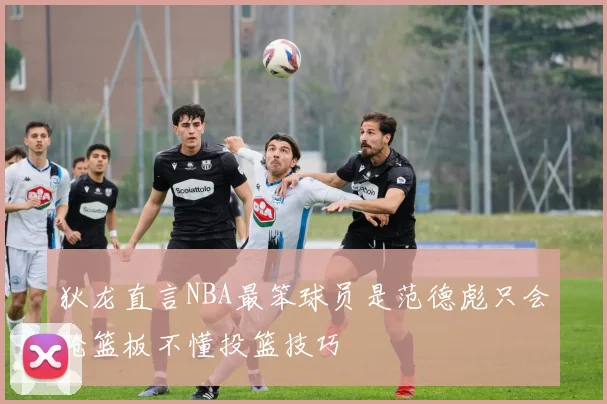 狄龙直言NBA最笨球员是范德彪只会抢篮板不懂投篮技巧