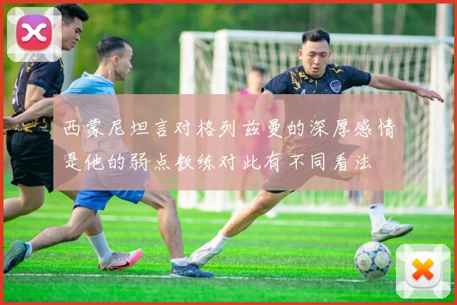 西蒙尼坦言对格列兹曼的深厚感情是他的弱点教练对此有不同看法