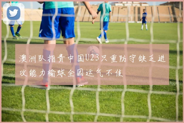 澳洲队指责中国U23只重防守缺乏进攻能力输球全因运气不佳