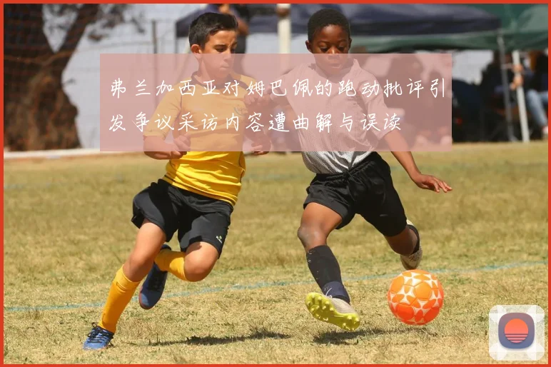 弗兰加西亚对姆巴佩的跑动批评引发争议采访内容遭曲解与误读