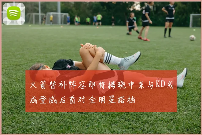 火箭替补阵容即将揭晓申京与KD或成登威后首对全明星搭档