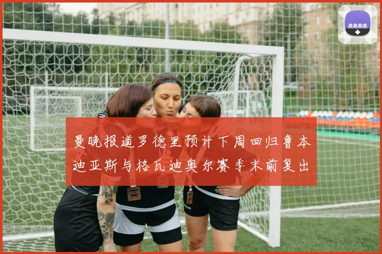 曼晚报道罗德里预计下周回归鲁本迪亚斯与格瓦迪奥尔赛季末前复出