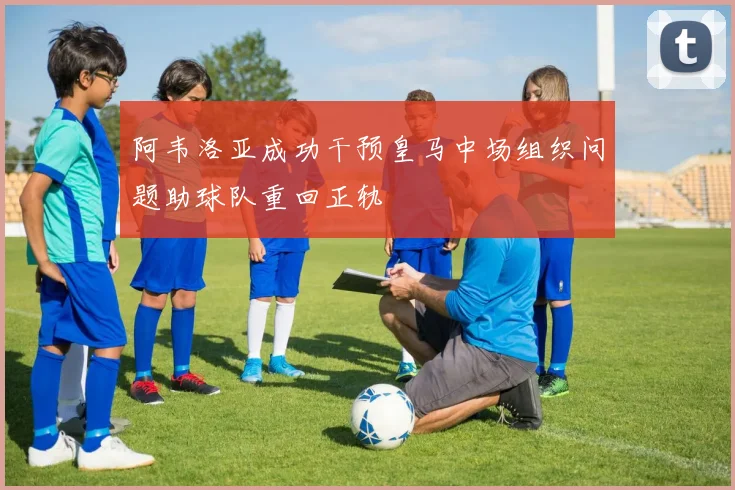 阿韦洛亚成功干预皇马中场组织问题助球队重回正轨