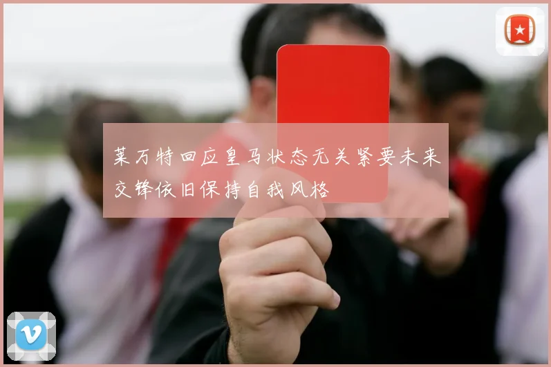 莱万特回应皇马状态无关紧要未来交锋依旧保持自我风格