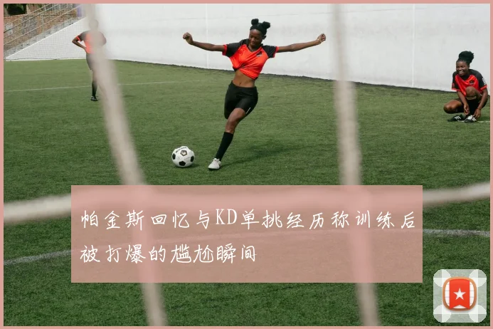 帕金斯回忆与KD单挑经历称训练后被打爆的尴尬瞬间