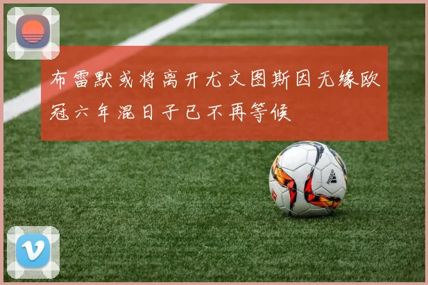 布雷默或将离开尤文图斯因无缘欧冠六年混日子已不再等候
