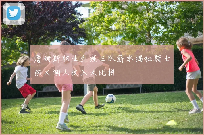 詹姆斯职业生涯三队薪水揭秘骑士热火湖人收入大比拼