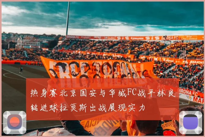 热身赛北京国安与华城FC战平林良铭进球拉莫斯出战展现实力