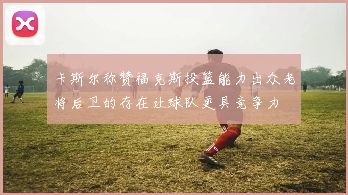 卡斯尔称赞福克斯投篮能力出众老将后卫的存在让球队更具竞争力